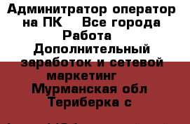 Админитратор-оператор на ПК  - Все города Работа » Дополнительный заработок и сетевой маркетинг   . Мурманская обл.,Териберка с.